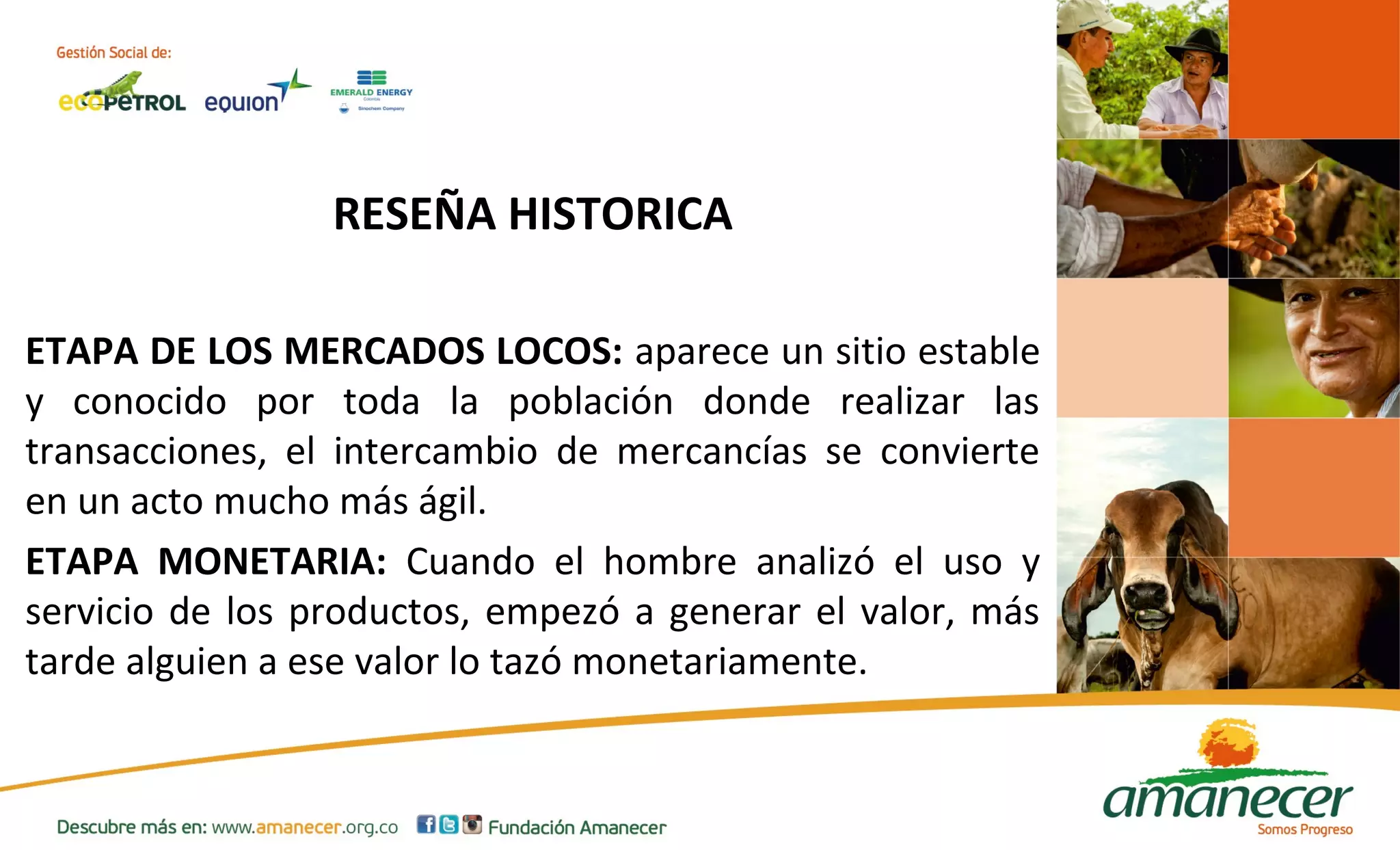 RESEÑA HISTORICA 
ETAPA DE LOS MERCADOS LOCOS: aparece un sitio estable 
y conocido por toda la población donde realizar las 
transacciones, el intercambio de mercancías se convierte 
en un acto mucho más ágil. 
ETAPA MONETARIA: Cuando el hombre analizó el uso y 
servicio de los productos, empezó a generar el valor, más 
tarde alguien a ese valor lo tazó monetariamente. 
 