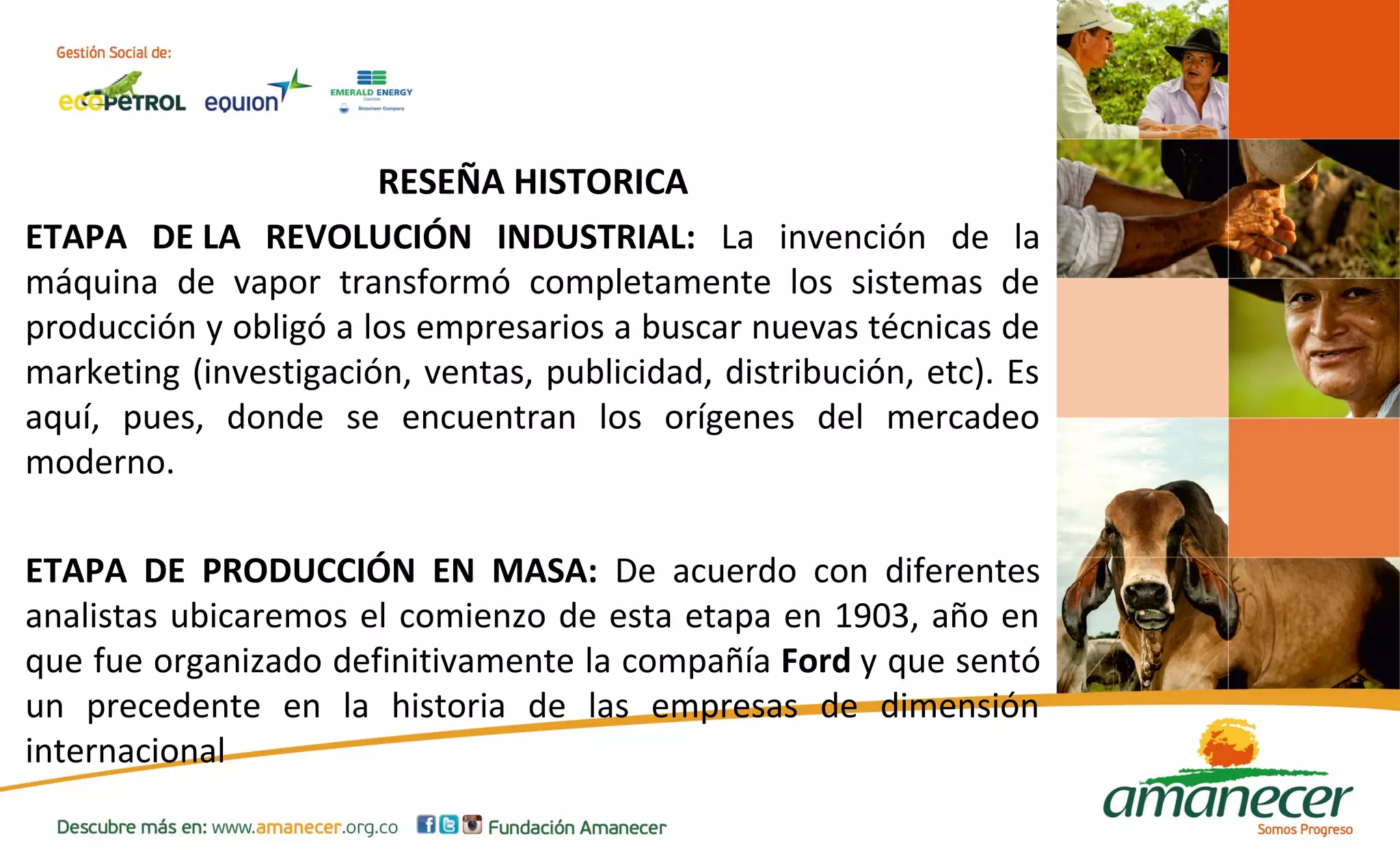 RESEÑA HISTORICA 
ETAPA DE LA REVOLUCIÓN INDUSTRIAL: La invención de la 
máquina de vapor transformó completamente los sistemas de 
producción y obligó a los empresarios a buscar nuevas técnicas de 
marketing (investigación, ventas, publicidad, distribución, etc). Es 
aquí, pues, donde se encuentran los orígenes del mercadeo 
moderno. 
ETAPA DE PRODUCCIÓN EN MASA: De acuerdo con diferentes 
analistas ubicaremos el comienzo de esta etapa en 1903, año en 
que fue organizado definitivamente la compañía Ford y que sentó 
un precedente en la historia de las empresas de dimensión 
internacional 
 