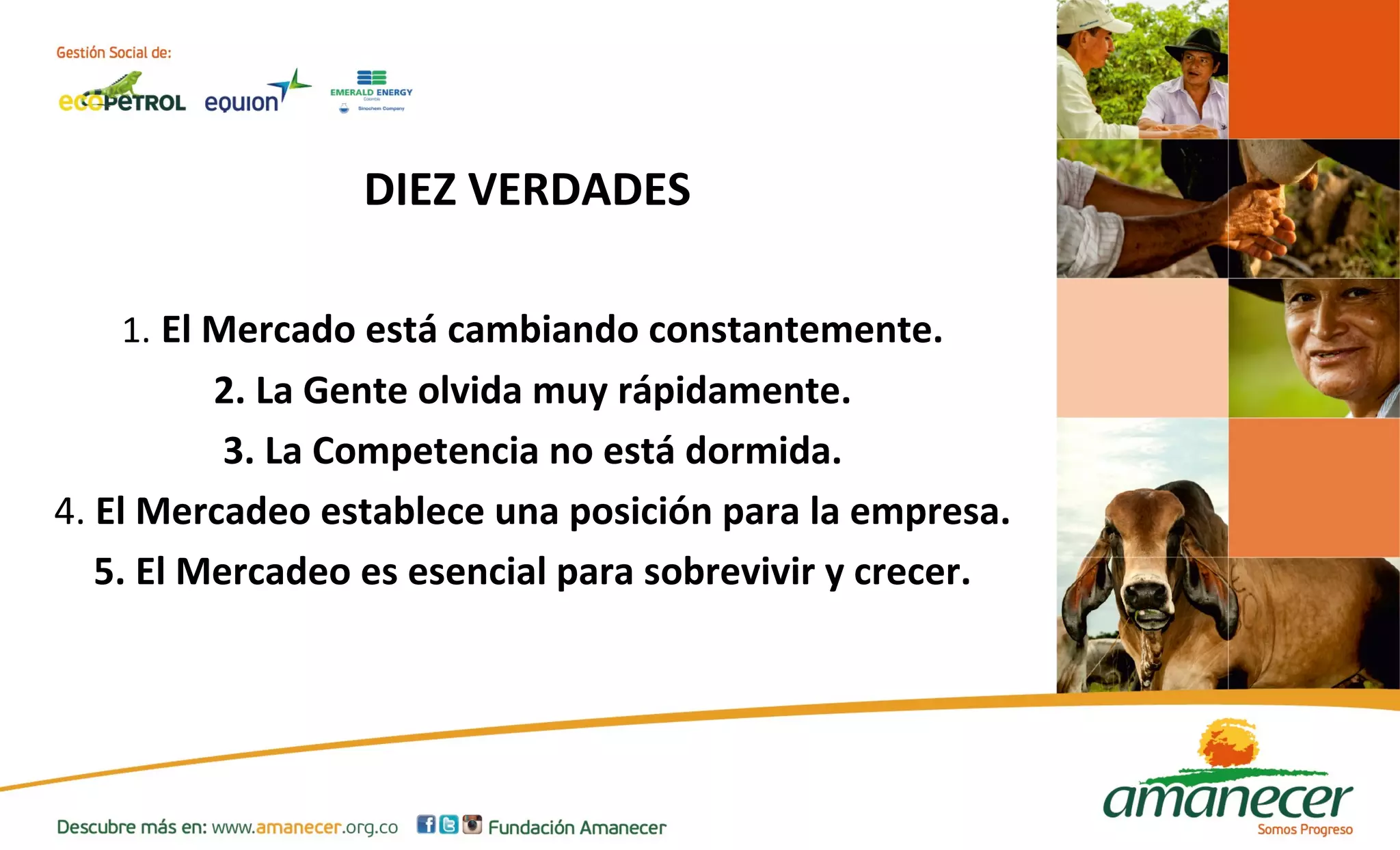 DIEZ VERDADES 
1. El Mercado está cambiando constantemente. 
2. La Gente olvida muy rápidamente. 
3. La Competencia no está dormida. 
4. El Mercadeo establece una posición para la empresa. 
5. El Mercadeo es esencial para sobrevivir y crecer. 
 