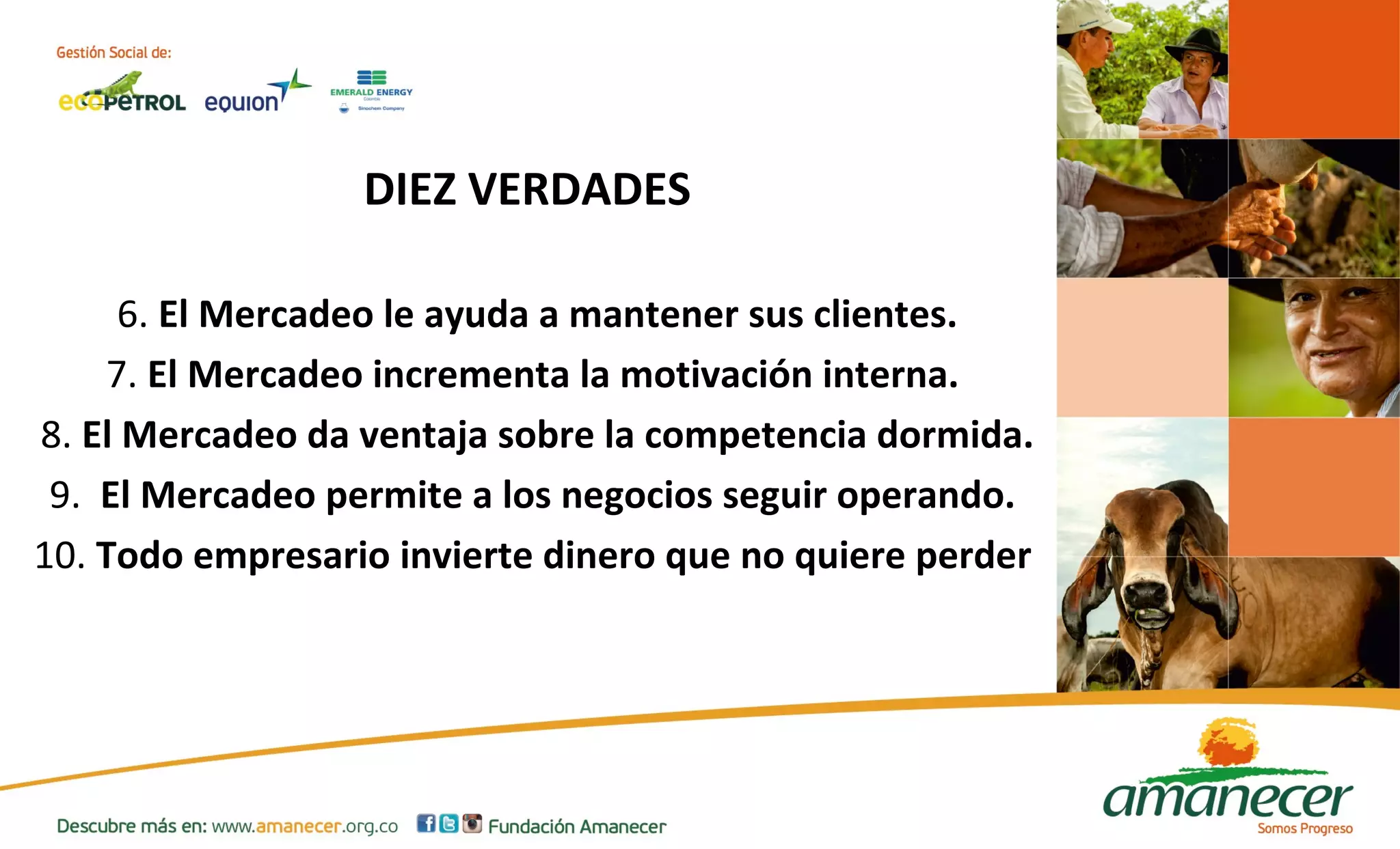 DIEZ VERDADES 
6. El Mercadeo le ayuda a mantener sus clientes. 
7. El Mercadeo incrementa la motivación interna. 
8. El Mercadeo da ventaja sobre la competencia dormida. 
9. El Mercadeo permite a los negocios seguir operando. 
10. Todo empresario invierte dinero que no quiere perder 
 