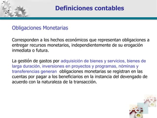 Definiciones contables Obligaciones Monetarias Corresponden a los hechos económicos que representan obligaciones a entregar recursos monetarios, independientemente de su erogación inmediata o futura. La gestión de gastos por  adquisición de bienes y servicios, bienes de larga duración, inversiones en proyectos y programas, nóminas y transferencias generan   obligaciones monetarias se registran en las cuentas por pagar a los beneficiarios en la instancia del devengado de acuerdo con la naturaleza de la transacción. 