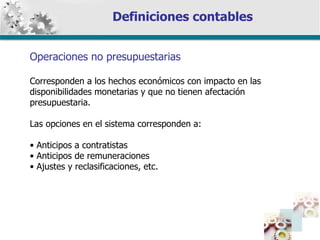 Definiciones contables Operaciones no presupuestarias Corresponden a los hechos económicos con impacto en las disponibilidades monetarias y que no tienen afectación presupuestaria. Las opciones en el sistema corresponden a: Anticipos a contratistas Anticipos de remuneraciones Ajustes y reclasificaciones, etc. 