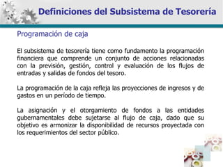 Definiciones del Subsistema de Tesorería Programación de caja El subsistema de tesorería tiene como fundamento la programación financiera que comprende un conjunto de acciones relacionadas con la previsión, gestión, control y evaluación de los flujos de entradas y salidas de fondos del tesoro. La programación de la caja refleja las proyecciones de ingresos y de gastos en un período de tiempo. La asignación y el otorgamiento de fondos a las entidades gubernamentales debe sujetarse al flujo de caja, dado que su objetivo es armonizar la disponibilidad de recursos proyectada con los requerimientos del sector público. 