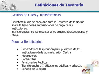 Definiciones de Tesorería Gestión de Giros y Transferencias Se refiere al clic de pago que hará la Tesorería de la Nación sobre la base de las autorizaciones de pago de las instituciones. Transferencias, de los recursos a los organismos seccionales y otros . Pagos   a Beneficiarios Generados de la ejecución presupuestaria de las  instituciones de la Administración Central Proveedores Contratistas Funcionarios Públicos Transferencias a Instituciones públicas y privadas Servicio de la deuda 