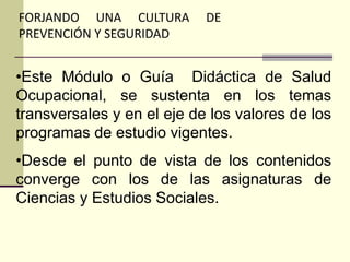 FORJANDO UNA CULTURA DE
PREVENCIÓN Y SEGURIDAD
•Este Módulo o Guía Didáctica de Salud
Ocupacional, se sustenta en los temas
transversales y en el eje de los valores de los
programas de estudio vigentes.
•Desde el punto de vista de los contenidos
converge con los de las asignaturas de
Ciencias y Estudios Sociales.
 
