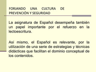 La asignatura de Español desempeña también
un papel importante por el refuerzo en la
lectoescritura.
Así mismo, el Español es relevante, por la
utilización de una serie de estrategias y técnicas
didácticas que facilitan el dominio conceptual de
los contenidos.
FORJANDO UNA CULTURA DE
PREVENCIÓN Y SEGURIDAD
 