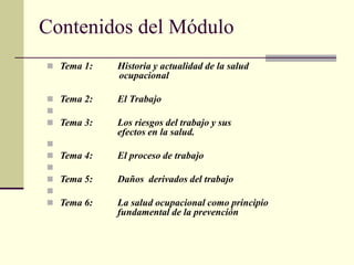 Contenidos del Módulo
 Tema 1: Historia y actualidad de la salud
ocupacional
 Tema 2: El Trabajo

 Tema 3: Los riesgos del trabajo y sus
efectos en la salud.

 Tema 4: El proceso de trabajo

 Tema 5: Daños derivados del trabajo

 Tema 6: La salud ocupacional como principio
fundamental de la prevención
 