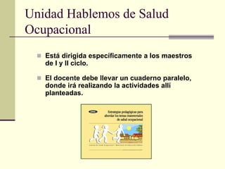 Unidad Hablemos de Salud
Ocupacional
 Está dirigida específicamente a los maestros
de I y II ciclo.
 El docente debe llevar un cuaderno paralelo,
donde irá realizando la actividades allí
planteadas.
 