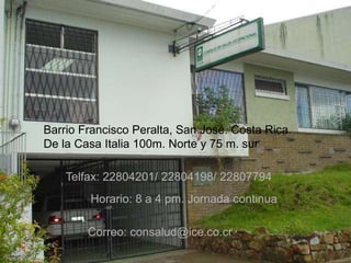 Ubicación
Barrio Francisco Peralta, San José. Costa Rica
De la Casa Italia 100m. Norte y 75 m. sur
Telfax: 22804201/ 22804198/ 22807794
Horario: 8 a 4 pm. Jornada continua
Correo: consalud@ice.co.cr
 