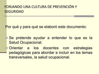 FORJANDO UNA CULTURA DE PREVENCIÓN Y
SEGURIDAD
Por qué y para qué se elaboró este documento:
 Se pretende ayudar a entender lo que es la
Salud Ocupacional.
 Orientar a los docentes con estrategias
pedagógicas para abordar e incluir en los temas
transversales, la salud ocupacional.
 