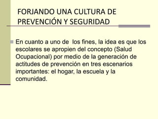 FORJANDO UNA CULTURA DE
PREVENCIÓN Y SEGURIDAD
 En cuanto a uno de los fines, la idea es que los
escolares se apropien del concepto (Salud
Ocupacional) por medio de la generación de
actitudes de prevención en tres escenarios
importantes: el hogar, la escuela y la
comunidad.
 