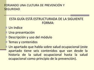 FORJANDO UNA CULTURA DE PREVENCIÓN Y
SEGURIDAD
ESTA GUÍA ESTÁ ESTRUCTURADA DE LA SIGUIENTE
FORMA:
 Un índice
 Una presentación
 Descripción y uso del módulo
 Temas y contenidos
 Un apartado que habla sobre salud ocupacional (este
apartado tiene seis contenidos que van desde la
historia de la salud ocupacional hasta la salud
ocupacional como principio de la prevención).
 