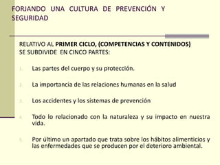 FORJANDO UNA CULTURA DE PREVENCIÓN Y
SEGURIDAD
RELATIVO AL PRIMER CICLO, (COMPETENCIAS Y CONTENIDOS)
SE SUBDIVIDE EN CINCO PARTES:
1. Las partes del cuerpo y su protección.
2. La importancia de las relaciones humanas en la salud
3. Los accidentes y los sistemas de prevención
4. Todo lo relacionado con la naturaleza y su impacto en nuestra
vida.
5. Por último un apartado que trata sobre los hábitos alimenticios y
las enfermedades que se producen por el deterioro ambiental.
 