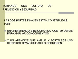 LAS DOS PARTES FINALES ESTÁN CONSTITUÍDAS
POR:
 UNA REFERENCIA BIBLIOGRÁFICA, CON 39 OBRAS
PARA AMPLIAR CONOCIMIENTOS.
 Y UN APÉNDICE QUE AMPLÍA Y FORTALECE LOS
DISTINTOS TEMAS QUE ASÍ LO REQUIEREN.
FORJANDO UNA CULTURA DE
PREVENCIÓN Y SEGURIDAD
 
