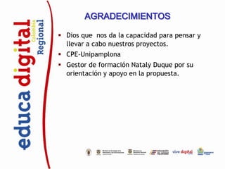 AGRADECIMIENTOS

 Dios que nos da la capacidad para pensar y
  llevar a cabo nuestros proyectos.
 CPE-Unipamplona
 Gestor de formación Nataly Duque por su
  orientación y apoyo en la propuesta.
 