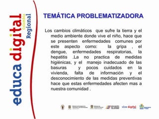 TEMÁTICA PROBLEMATIZADORA

Los cambios climáticos que sufre la tierra y el
  medio ambiente donde vive el niño, hace que
  se presenten enfermedades comunes por
  este aspecto como:        la gripa , el
  dengue, enfermedades respiratorias, la
  hepatitis .La no practica de medidas
  higiénicas, y el manejo inadecuado de las
  basuras       y pocos cuidados en la
  vivienda, falta de información y el
  desconocimiento de las medidas preventivas
  hace que estas enfermedades afecten mas a
  nuestra comunidad .
 