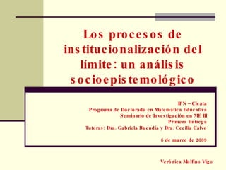 Los procesos de institucionalización del límite: un análisis socioepistemológico IPN – Cicata Programa de Doctorado en Matemática Educativa Seminario de Investigación en ME III Primera Entrega Tutoras: Dra. Gabriela Buendía y Dra. Cecilia Calvo 6 de marzo de 2009 Verónica Molfino Vigo 