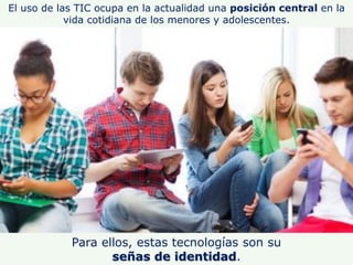 El uso de las TIC ocupa en la actualidad una posición central en la
vida cotidiana de los menores y adolescentes.
Para ell...
