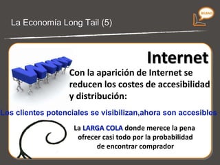 La Economía Long Tail (4) Con la aparición de  Internet  se  reducen  los  costes de accesibilidad y distribución . Los  clientes potenciales  se visibilizan, ahora son  accesibles . La  LARGA COLA  donde merece la pena ofrecer casi todo por la probabilidad de encontrar comprador. 