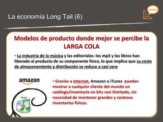 La economía Long Tail (5) Modelos de producto donde mejor se percibe la LARGA COLA La industria de la música  y las editoriales: los mp3 y los libros han liberado al producto de su componente físico, lo que implica que  su coste de almacenamiento y distribución se reduce a casi cero. Gracias a Internet,  Amazon o iTunes  pueden  mostrar a cualquier cliente del mundo un catálogo/inventario en bits casi ilimitado , sin necesidad de mantener grandes y costosos inventarios físicos . 