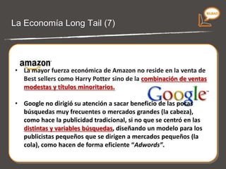 La economía Long Tail (6) La mayor fuerza económica de  Amazon  no reside en la venta de Best sellers sino en la  combinación de ventas modestas y títulos minoritarios. Google  no dirigió su atención a sacar beneficio de las pocas búsquedas muy frecuentes o mercados grandes (la cabeza), como hace la publicidad tradicional, sino que se centró en las distintas y variables búsquedas,  diseñando un modelo para los publicistas pequeños que se dirigen a mercados pequeños  (la cola). 