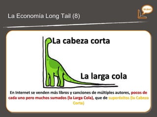 La economía Long Tail (7) En Internet se venden más libros y canciones de múltiples autores, pocos de cada uno pero muchos sumados (la Larga Cola), que de superéxitos (la Cabeza Corta) La cabeza corta La larga cola 