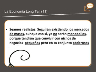 Seamos realistas:  Seguirán existiendo los mercados de masas,  aunque eso si, ya  no  serán  monopolios,  porque tendrán que convivir con  nichos  de negocios  pequeños  pero en su conjunto  poderosos La economía Long Tail (10) 