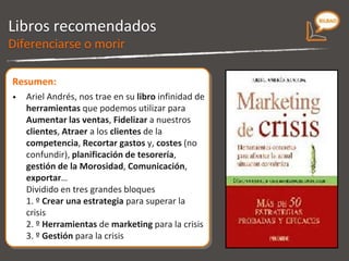 Libros recomendados Muestra infinidad de herramientas que podemos utilizar para: - Aumentar las ventas. -  Fidelizar a nuestros clientes. - Atraer a los clientes de la competencia. - Recortar gastos y costes (no confundir) - Planificación de tesorería. - Gestión de la Morosidad. - Comunicación, Exportar, etc Dividido en tres grandes bloques: 1. Crear una estrategia para superar la crisis. 2. Herramientas de marketing para la crisis. 3. Gestión para la crisis. Marketing de crisis 