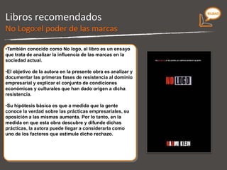 Libros recomendados Ensayo que trata de analizar la influencia de las marcas en la sociedad actual. Analiza y documenta las primeras fases de resistencia al dominio empresarial y explica el conjunto de condiciones económicas y culturales que han dado origen a dicha resistencia. A medida que la gente conoce la verdad sobre las prácticas empresariales, su oposición a las mismas aumenta. Por lo tanto, en la medida en que esta obra descubre y difunde dichas prácticas, la autora puede llegar a considerarla como uno de los factores que estimule dicho rechazo. No Logo 