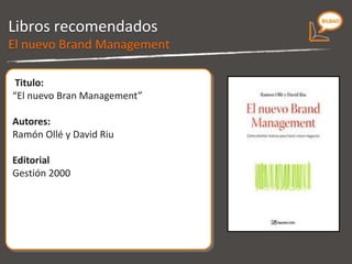 Libros recomendados Titulo: “ El nuevo Bran Management.  Cómo planatr marcas para hacer crecer negocios” Autores: Ramón Ollé y David Riu Editorial Gestión 2000 El nuevo Brand Management 