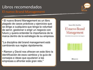 Libros recomendados Plagado de casos prácticos y ejercicios que se dirigen a cualquiera que tenga la voluntad de servir, gestionar o dirigir un negocio con futuro y quiera entender la importancia de la marca dentro de la estrategia de su empresa. La disciplina del brand management está cambiando sus reglas rápidamente.  Nos muestra la identificación de esos cambios y la guía de consejos e ideas que ayudaran a las empresas a afrontar este gran reto. El nuevo Brand Management 