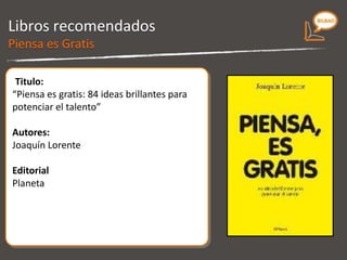 Libros recomendados Titulo: “ Piensa es gratis. 84 ideas brillantes para potenciar el talento” Autores: Joaquín Lorente Editorial P laneta Piensa es Gratis 