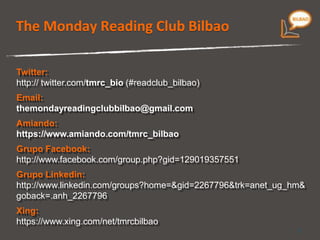 The Monday Reading Club Bilbao Twitter:  http:// twitter.com/ tmrc_bio  ( #readclub_bilbao) Email:   [email_address] Amiando:   https://www.amiando.com/Tmrc_Bilbao_Nov09 Grupo Facebook:  http://www.facebook.com/group.php?gid=129019357551 Grupo Linkedin: http://www.linkedin.com/groups?home=&gid=2267796&trk=anet_ug_hm&goback=.anh_2267796 Xing: https://www.xing.com/net/tmrcbilbao 