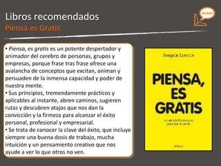 Libros recomendados Es un potente despertador y animador del cerebro de personas, grupos y empresas, porque frase tras frase ofrece una avalancha de conceptos que excitan, animan y persuaden de la inmensa capacidad y poder de nuestra mente.  Sus principios, tremendamente prácticos y aplicables al instante, abren caminos, sugieren rutas y descubren atajos que nos dan la convicción y la firmeza para alcanzar el éxito personal, profesional y empresarial.  Se trata de conocer la clave del éxito, que incluye siempre una buena dosis de trabajo, mucha intuición y un pensamiento creativo que nos ayude a ver lo que otros no ven.  Piensa es Gratis 