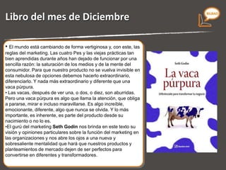 Libro del mes de Diciembre “ La vaca púrpura.  Diferenciate para transformar tu negocio”   de  Seth Godin El mundo está cambiando de forma vertiginosa y, con este, las reglas del marketing. Las cuatro P´s y las prácticas tan bien aprendidas durante años han dejado de funcionar por  dos motivos: - La saturación de los medios. - La mente del consumidor.  Para que nuestro producto no se vuelva invisible en esta nebulosa de opciones debemos hacerlo extraordinario, diferenciarlo. Y nada más extraordinario y diferente que una vaca púrpura. Miercoles 9 de Diciembre de 2.009 