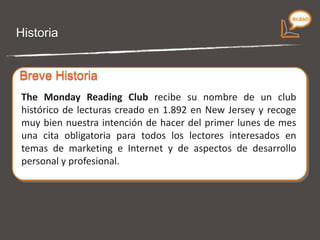 Historia The Monday Reading Club  recibe su nombre de un club histórico de lecturas creado en 1.892 en New Jersey y recoge muy bien nuestra intención de hacer del primer lunes de mes una cita obligatoria para todos los lectores interesados en temas de marketing e Internet y de aspectos de desarrollo personal y profesional. Breve Historia 