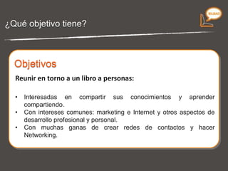 ¿Qué objetivo tiene?  Reunir en torno a un libro a personas: Interesadas en  compartir  sus conocimientos y  aprender  compartiendo. Con intereses comunes:  marketing e Internet  y otros aspectos de  desarrollo profesional y personal . Con muchas ganas de crear  redes de contactos  y hacer  Networking . Objetivos  