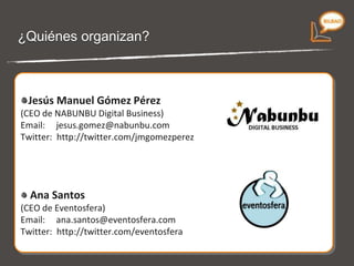 ¿Quiénes organizan? Jesús Manuel Gómez Pérez (CEO de NABUNBU Digital Business) Email:  [email_address] Twitter:  http://twitter.com/jmgomezperez Ana Santos (CEO de Eventosfera) Email:  [email_address] Twitter:  http://twitter.com/eventosfera 