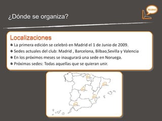 ¿Dónde se organiza? Primera edición:  1 de Junio de 2009 en Madrid. Sedes actuales del club:  Madrid , Barcelona, Bilbao,Sevilla y Valencia Próximas  sedes : En los próximos meses se inaugurarán sedes en Vigo, Valladolid, Oslo y Lima, así   como todas aquellas que se quieran unir .  Localizaciones 