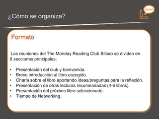 ¿Cómo se organiza? Las reuniones del  The Monday Reading Club Bilbao  se dividen en 6 secciones principales: Presentación del club y bienvenida. Breve introducción al libro escogido. Charla sobre el libro aportando ideas/preguntas para la reflexión. Presentación de otras lecturas recomendadas (4-6 libros). Presentación del próximo libro seleccionado. Tiempo de Networking. Formato 