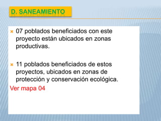 D. SANEAMIENTO


   07 poblados beneficiados con este
    proyecto están ubicados en zonas
    productivas.

 11 poblados beneficiados de estos
  proyectos, ubicados en zonas de
  protección y conservación ecológica.
Ver mapa 04
 