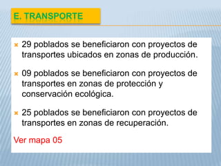 E. TRANSPORTE


   29 poblados se beneficiaron con proyectos de
    transportes ubicados en zonas de producción.

   09 poblados se beneficiaron con proyectos de
    transportes en zonas de protección y
    conservación ecológica.

   25 poblados se beneficiaron con proyectos de
    transportes en zonas de recuperación.

Ver mapa 05
 