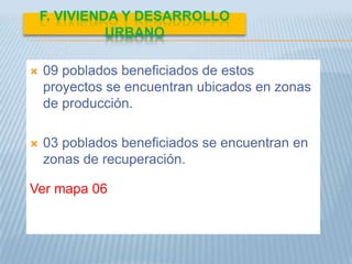F. VIVIENDA Y DESARROLLO
              URBANO

   09 poblados beneficiados de estos
    proyectos se encuentran ubicados en zonas
    de producción.

   03 poblados beneficiados se encuentran en
    zonas de recuperación.

Ver mapa 06
 