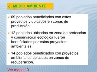 J. MEDIO AMBIENTE

   09 poblados beneficiados con estos
    proyectos y ubicados en zonas de
    producción.
   12 poblados ubicados en zona de protección
    y conservación ecológica fueron
    beneficiados por estos proyectos
    ambientales.
   14 poblados beneficiados con proyectos
    ambientales ubicados en zonas de
    recuperación.

Ver mapa 10
 