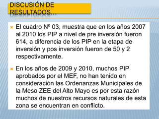 DISCUSIÓN DE
RESULTADOS…

   El cuadro Nº 03, muestra que en los años 2007
    al 2010 los PIP a nivel de pre inversión fueron
    614, a diferencia de los PIP en la etapa de
    inversión y pos inversión fueron de 50 y 2
    respectivamente.
   En los años de 2009 y 2010, muchos PIP
    aprobados por el MEF, no han tenido en
    consideración las Ordenanzas Municipales de
    la Meso ZEE del Alto Mayo es por esta razón
    muchos de nuestros recursos naturales de esta
    zona se encuentran en conflicto.
 