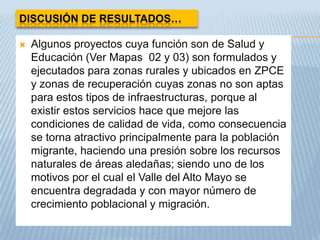 DISCUSIÓN DE RESULTADOS…

   Algunos proyectos cuya función son de Salud y
    Educación (Ver Mapas 02 y 03) son formulados y
    ejecutados para zonas rurales y ubicados en ZPCE
    y zonas de recuperación cuyas zonas no son aptas
    para estos tipos de infraestructuras, porque al
    existir estos servicios hace que mejore las
    condiciones de calidad de vida, como consecuencia
    se torna atractivo principalmente para la población
    migrante, haciendo una presión sobre los recursos
    naturales de áreas aledañas; siendo uno de los
    motivos por el cual el Valle del Alto Mayo se
    encuentra degradada y con mayor número de
    crecimiento poblacional y migración.
 
