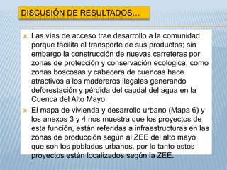 DISCUSIÓN DE RESULTADOS…

   Las vías de acceso trae desarrollo a la comunidad
    porque facilita el transporte de sus productos; sin
    embargo la construcción de nuevas carreteras por
    zonas de protección y conservación ecológica, como
    zonas boscosas y cabecera de cuencas hace
    atractivos a los madereros ilegales generando
    deforestación y pérdida del caudal del agua en la
    Cuenca del Alto Mayo
   El mapa de vivienda y desarrollo urbano (Mapa 6) y
    los anexos 3 y 4 nos muestra que los proyectos de
    esta función, están referidas a infraestructuras en las
    zonas de producción según al ZEE del alto mayo
    que son los poblados urbanos, por lo tanto estos
    proyectos están localizados según la ZEE.
 