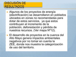 DISCUSIÓN DE
RESULTADOS
    Algunos de los proyectos de energía
     (electrificación) se desarrollaron en poblados
     ubicados en zonas no recomendadas para
     dotar de estos servicios, ya que estos
     contribuyen al incremento de la
     población, deforestación y pérdida de
     nuestros recursos. (Ver mapa Nº12).
    El desarrollo de proyectos en la cuenca del
     Alto Mayo genera impactos ambientales
     negativos por no tomar en cuenta la
     ZEE, donde nos muestra la categorización
     de uso del territorio.
 
