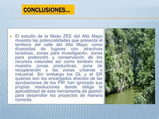 CONCLUSIONES…



   El estudio de la Meso ZEE del Alto Mayo
    muestra las potencialidades que presenta el
    territorio del valle del Alto Mayo; como
    diversidad de lugares con atractivos
    turísticos, zonas para investigación, zonas
    para protección y conservación de los
    recursos naturales así como también nos
    muestra zonas productivas, zona de
    recuperación y las zonas urbanas o
    industrial. Sin embargo los GL y el GR
    quienes son los encargados directos de las
    aprobaciones de los PIP, han ignorado sus
    propias resoluciones donde obliga la
    aplicabilidad de esta herramienta de gestión
    para desarrollar los proyectos de manera
    correcta.
 