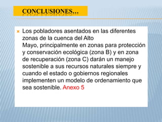 CONCLUSIONES…


   Los pobladores asentados en las diferentes
    zonas de la cuenca del Alto
    Mayo, principalmente en zonas para protección
    y conservación ecológica (zona B) y en zona
    de recuperación (zona C) darán un manejo
    sostenible a sus recursos naturales siempre y
    cuando el estado o gobiernos regionales
    implementen un modelo de ordenamiento que
    sea sostenible. Anexo 5
 